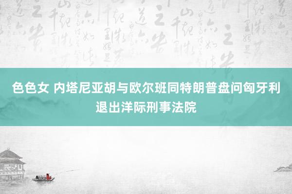 色色女 内塔尼亚胡与欧尔班同特朗普盘问匈牙利退出洋际刑事法院