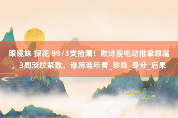 眼镜妹 探花 99/3支捡漏！欧诗漫电动推拿眼霜，3周淡纹紧致，谁用谁年青_珍珠_身分_后果