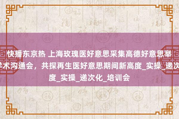 快播东京热 上海玫瑰医好意思采集高德好意思举办塑妍萃学术沟通会，共探再生医好意思期间新高度_实操_递次化_培训会