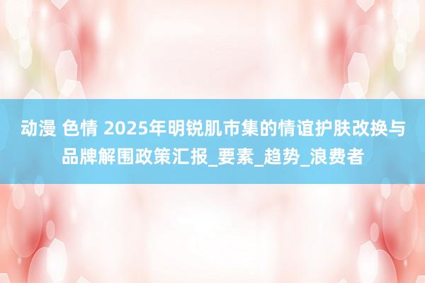动漫 色情 2025年明锐肌市集的情谊护肤改换与品牌解围政策汇报_要素_趋势_浪费者