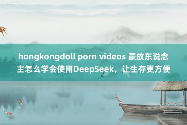 hongkongdoll porn videos 豪放东说念主怎么学会使用DeepSeek，让生存更方便