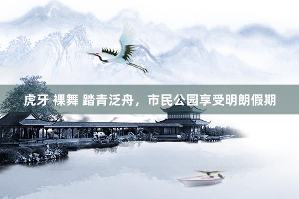 虎牙 裸舞 踏青泛舟，市民公园享受明朗假期
