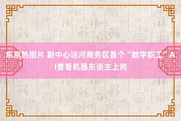 东京热图片 副中心运河商务区首个“数字职工”AI查看机器东谈主上岗