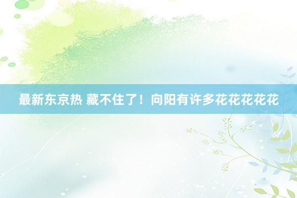 最新东京热 藏不住了！向阳有许多花花花花花