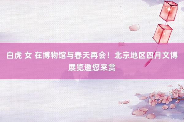 白虎 女 在博物馆与春天再会！北京地区四月文博展览邀您来赏