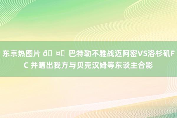 东京热图片 🤗巴特勒不雅战迈阿密VS洛杉矶FC 并晒出我方与贝克汉姆等东谈主合影