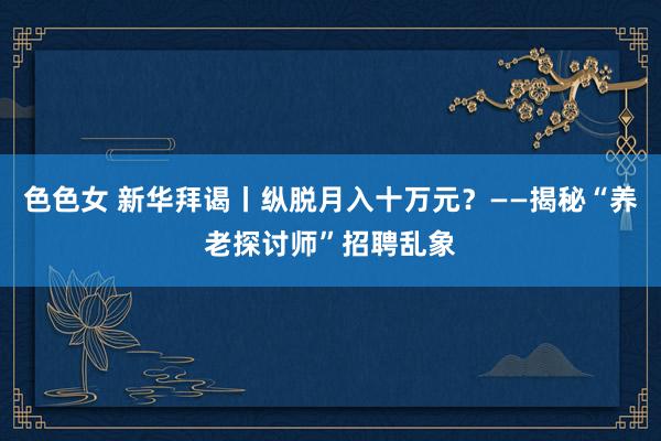 色色女 新华拜谒丨纵脱月入十万元？——揭秘“养老探讨师”招聘乱象
