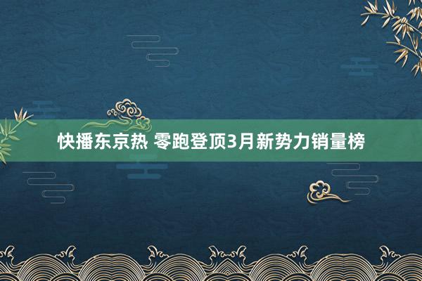 快播东京热 零跑登顶3月新势力销量榜
