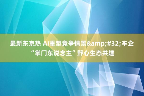 最新东京热 AI重塑竞争情景&#32;车企“掌门东说念主”野心生态共建