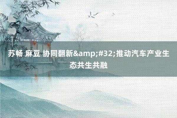 苏畅 麻豆 协同翻新&#32;推动汽车产业生态共生共融