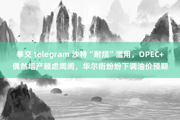拳交 telegram 沙特“耐烦”滥用，OPEC+偶然增产顾虑阛阓，华尔街纷纷下调油价预期