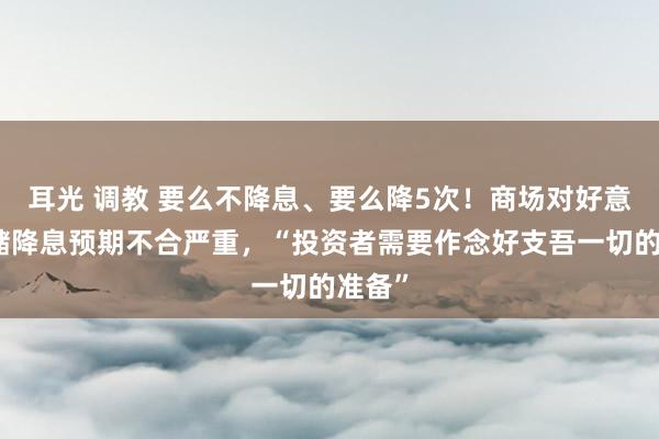 耳光 调教 要么不降息、要么降5次！商场对好意思联储降息预期不合严重，“投资者需要作念好支吾一切的准备”