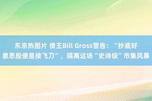 东京热图片 债王Bill Gross警告：“抄底好意思股便是接飞刀”，隔离这场“史诗级”市集风暴