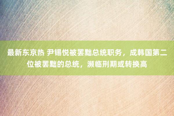 最新东京热 尹锡悦被罢黜总统职务，成韩国第二位被罢黜的总统，濒临刑期或转换高