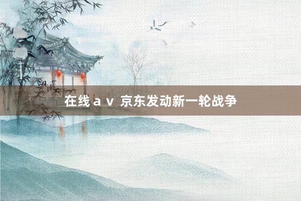 在线ａｖ 京东发动新一轮战争