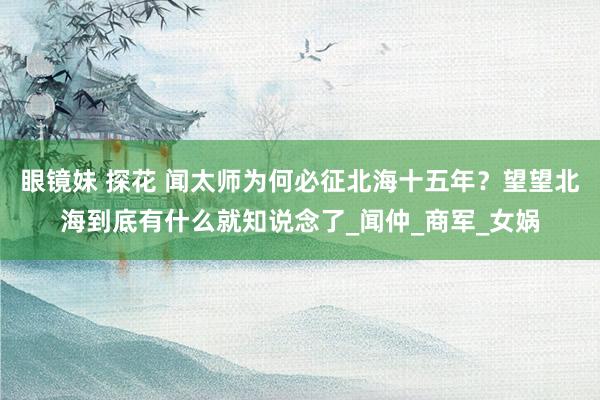 眼镜妹 探花 闻太师为何必征北海十五年？望望北海到底有什么就知说念了_闻仲_商军_女娲