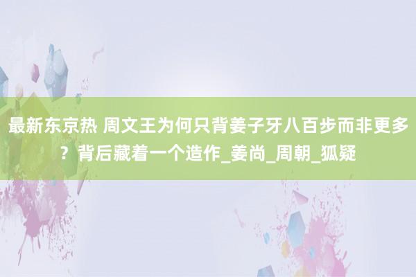 最新东京热 周文王为何只背姜子牙八百步而非更多？背后藏着一个造作_姜尚_周朝_狐疑