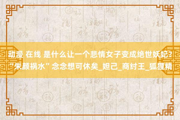 动漫 在线 是什么让一个悲情女子变成绝世妖妃？“朱颜祸水”念念想可休矣_妲己_商纣王_狐狸精
