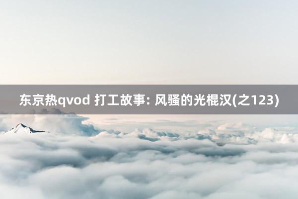 东京热qvod 打工故事: 风骚的光棍汉(之123)