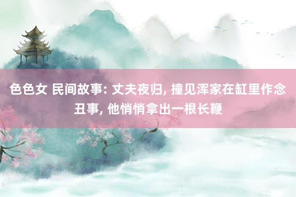 色色女 民间故事: 丈夫夜归， 撞见浑家在缸里作念丑事， 他悄悄拿出一根长鞭