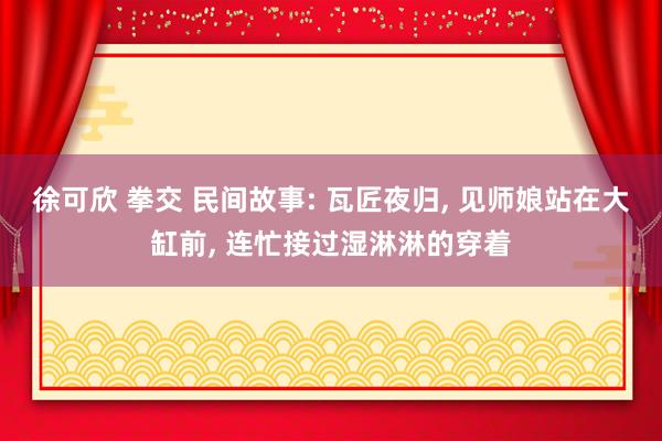徐可欣 拳交 民间故事: 瓦匠夜归， 见师娘站在大缸前， 连忙接过湿淋淋的穿着