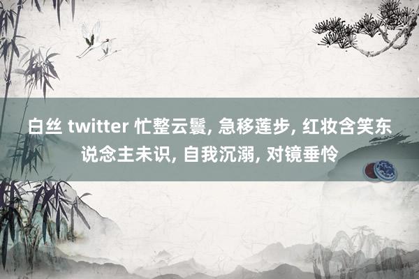 白丝 twitter 忙整云鬟， 急移莲步， 红妆含笑东说念主未识， 自我沉溺， 对镜垂怜