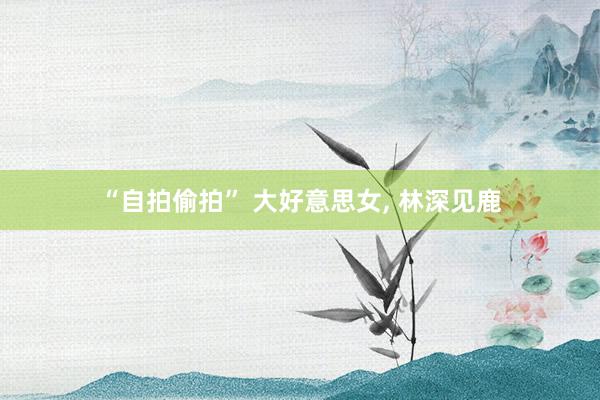 “自拍偷拍” 大好意思女， 林深见鹿