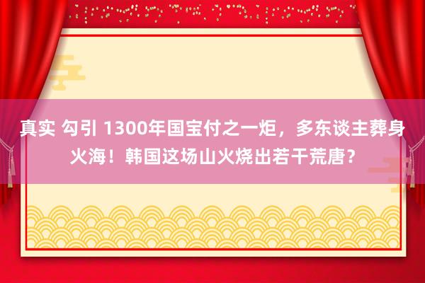 真实 勾引 1300年国宝付之一炬，多东谈主葬身火海！韩国这场山火烧出若干荒唐？