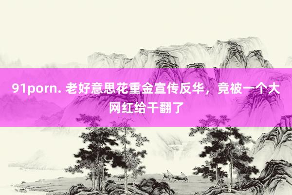 91porn. 老好意思花重金宣传反华，竟被一个大网红给干翻了
