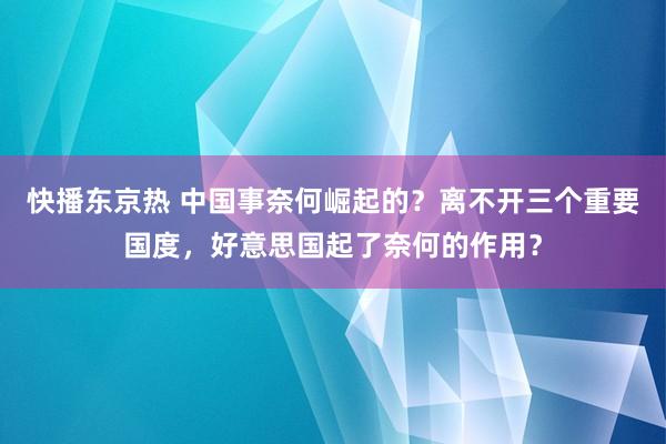 快播东京热 中国事奈何崛起的？离不开三个重要国度，好意思国起了奈何的作用？
