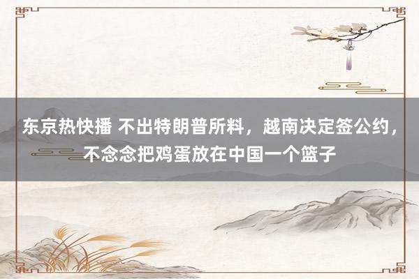 东京热快播 不出特朗普所料，越南决定签公约，不念念把鸡蛋放在中国一个篮子