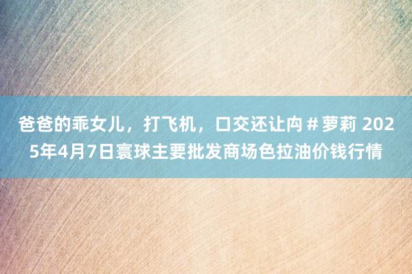 爸爸的乖女儿,打飞机,口交还让禸#萝莉 2025年4月7日寰球主要批发商场色拉油价钱行情