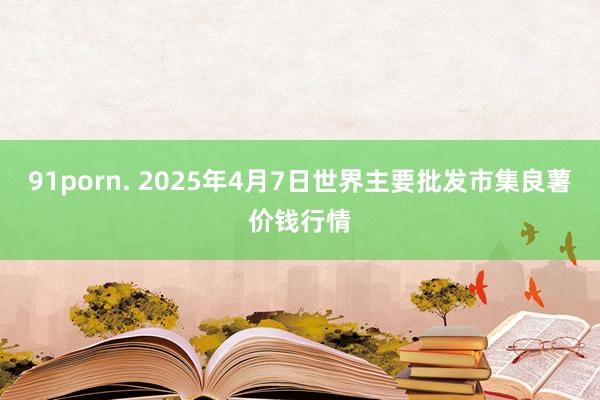 91porn. 2025年4月7日世界主要批发市集良薯价钱行情