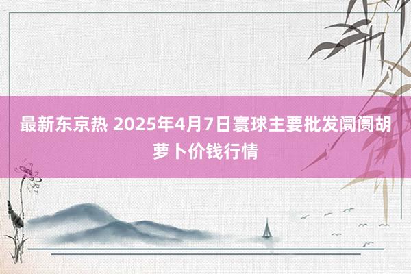 最新东京热 2025年4月7日寰球主要批发阛阓胡萝卜价钱行情