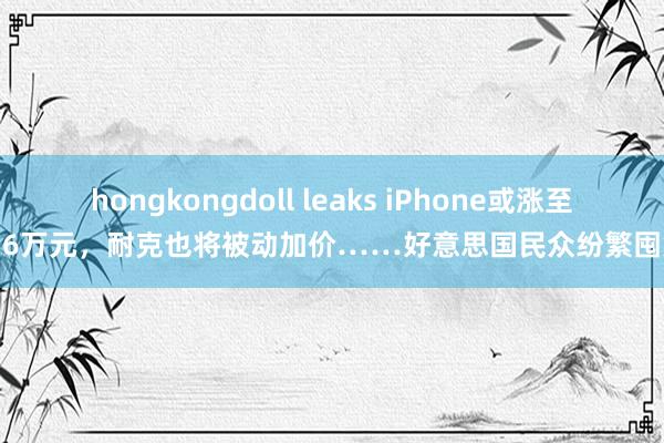 hongkongdoll leaks iPhone或涨至1.6万元，耐克也将被动加价……好意思国民众纷繁囤货