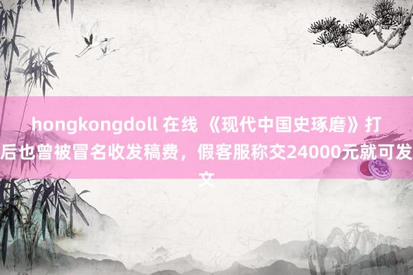 hongkongdoll 在线 《现代中国史琢磨》打假后也曾被冒名收发稿费，假客服称交24000元就可发文