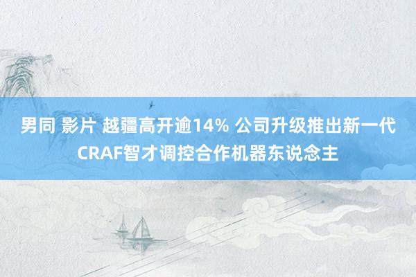 男同 影片 越疆高开逾14% 公司升级推出新一代CRAF智才调控合作机器东说念主