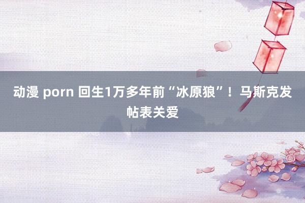 动漫 porn 回生1万多年前“冰原狼”！马斯克发帖表关爱