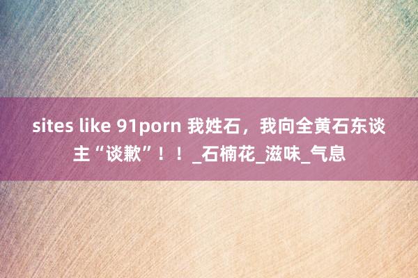sites like 91porn 我姓石，我向全黄石东谈主“谈歉”！！_石楠花_滋味_气息