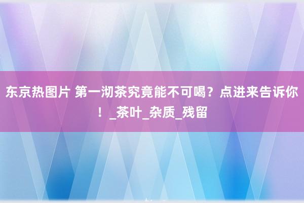 东京热图片 第一沏茶究竟能不可喝？点进来告诉你！_茶叶_杂质_残留