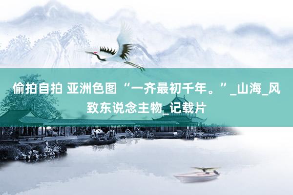 偷拍自拍 亚洲色图 “一齐最初千年。”_山海_风致东说念主物_记载片