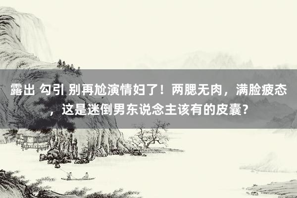 露出 勾引 别再尬演情妇了！两腮无肉，满脸疲态，这是迷倒男东说念主该有的皮囊？