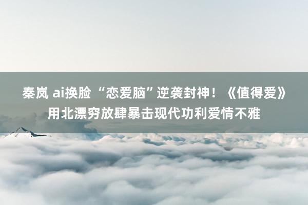 秦岚 ai换脸 “恋爱脑”逆袭封神！《值得爱》用北漂穷放肆暴击现代功利爱情不雅