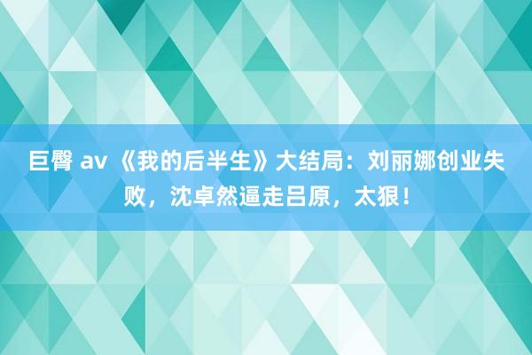 巨臀 av 《我的后半生》大结局：刘丽娜创业失败，沈卓然逼走吕原，太狠！