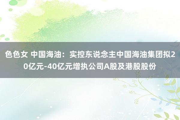 色色女 中国海油：实控东说念主中国海油集团拟20亿元-40亿元增执公司A股及港股股份