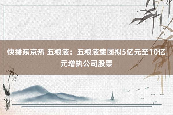 快播东京热 五粮液：五粮液集团拟5亿元至10亿元增执公司股票