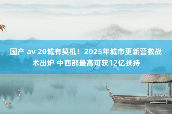 国产 av 20城有契机！2025年城市更新营救战术出炉 中西部最高可获12亿扶持