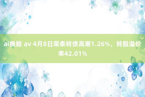 ai换脸 av 4月8日荣泰转债高潮1.26%，转股溢价率42.01%
