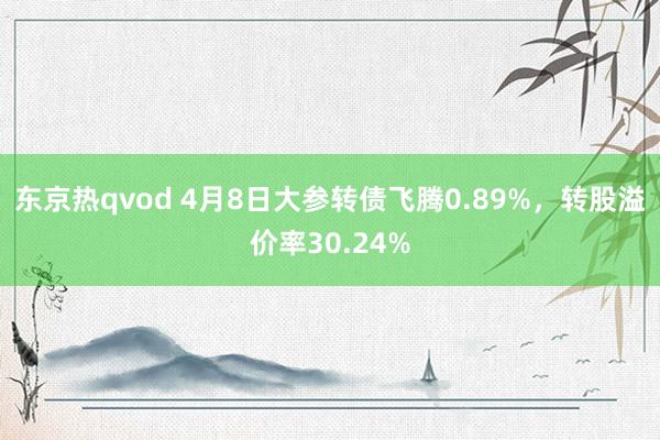 东京热qvod 4月8日大参转债飞腾0.89%，转股溢价率30.24%