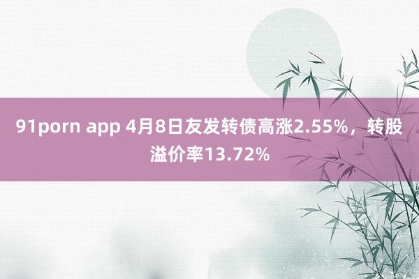 91porn app 4月8日友发转债高涨2.55%，转股溢价率13.72%